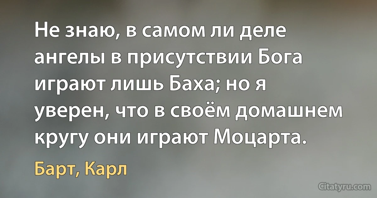 Не знаю, в самом ли деле ангелы в присутствии Бога играют лишь Баха; но я уверен, что в своём домашнем кругу они играют Моцарта. (Барт, Карл)