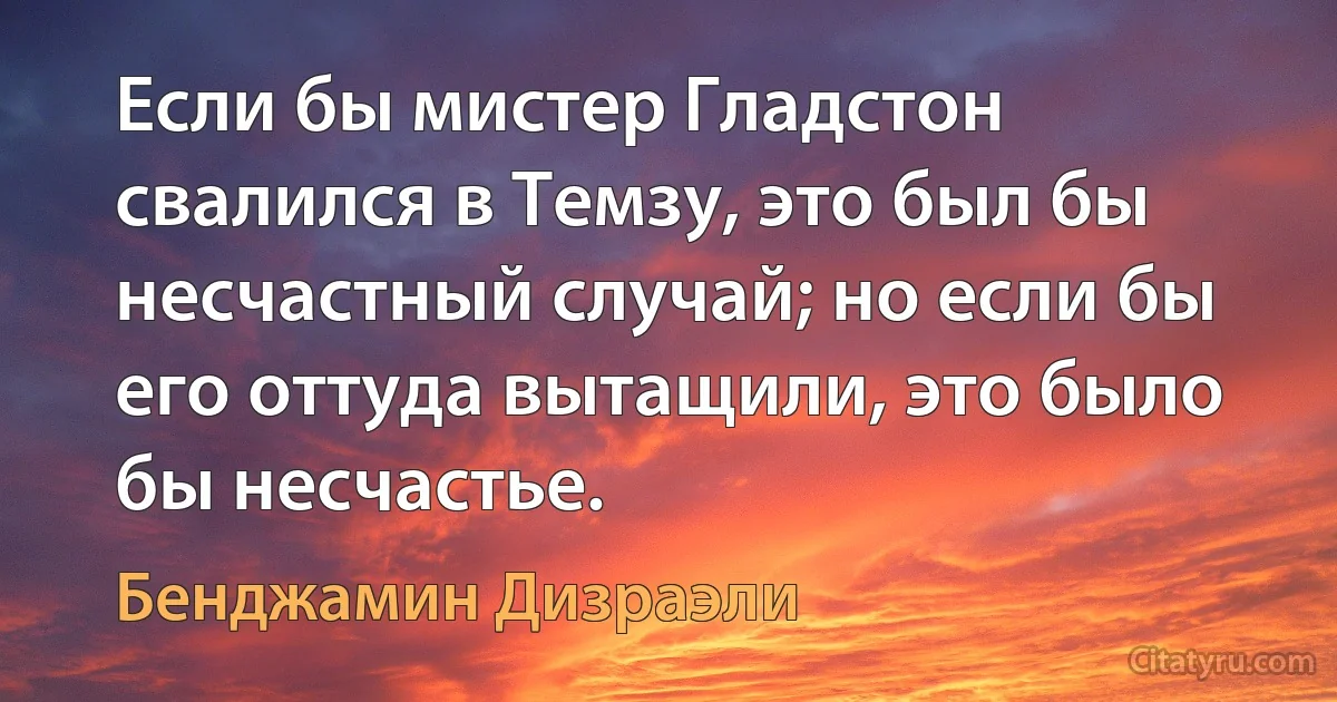 Если бы мистер Гладстон свалился в Темзу, это был бы несчастный случай; но если бы его оттуда вытащили, это было бы несчастье. (Бенджамин Дизраэли)