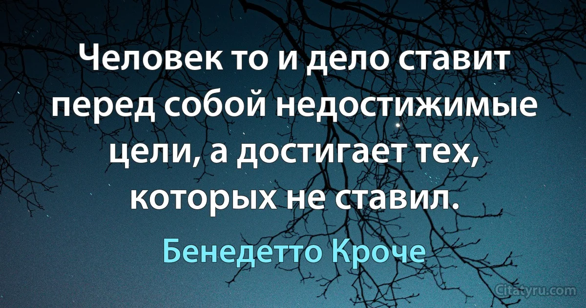 Человек то и дело ставит перед собой недостижимые цели, а достигает тех, которых не ставил. (Бенедетто Кроче)