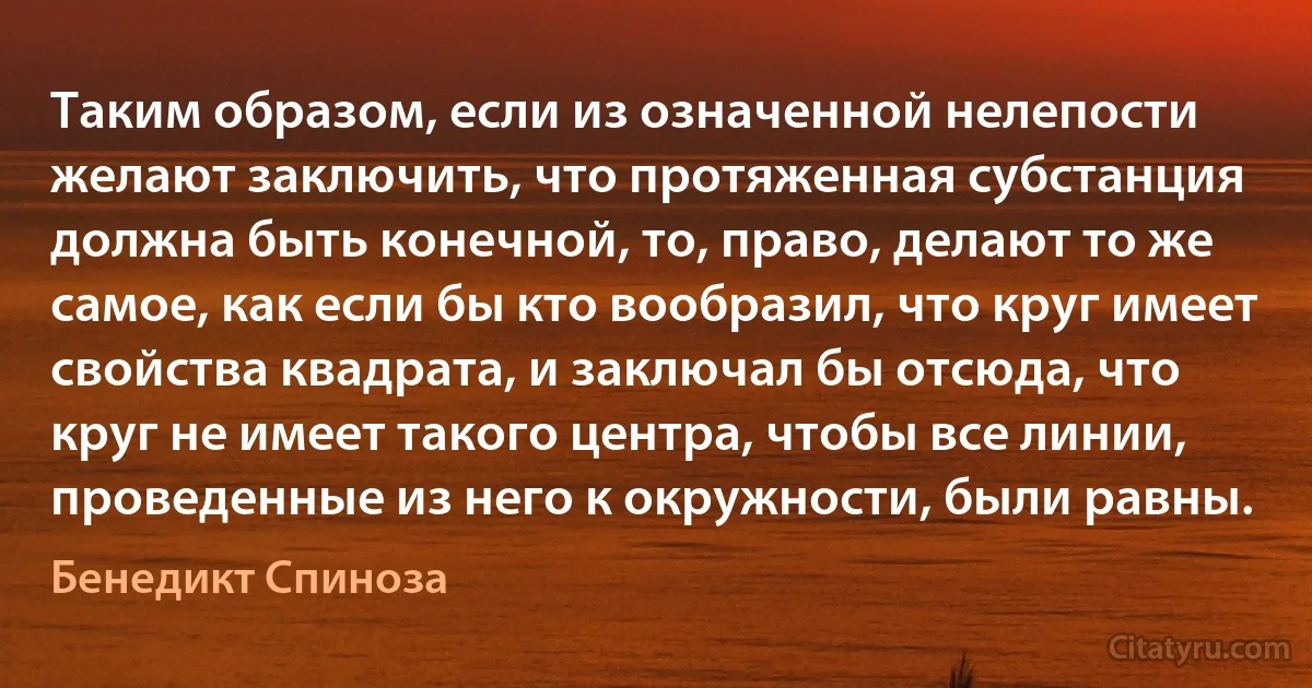 Таким образом, если из означенной нелепости желают заключить, что протяженная субстанция должна быть конечной, то, право, делают то же самое, как если бы кто вообразил, что круг имеет свойства квадрата, и заключал бы отсюда, что круг не имеет такого центра, чтобы все линии, проведенные из него к окружности, были равны. (Бенедикт Спиноза)