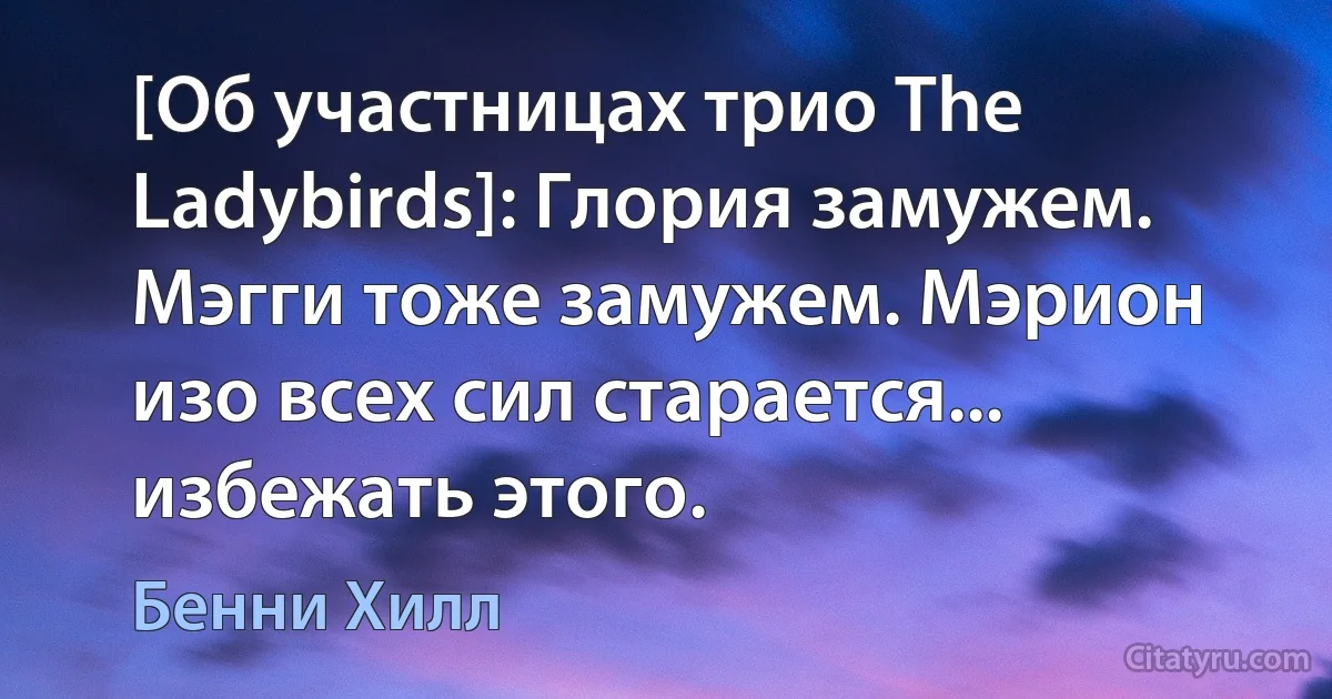 [Об участницах трио The Ladybirds]: Глория замужем. Мэгги тоже замужем. Мэрион изо всех сил старается... избежать этого. (Бенни Хилл)