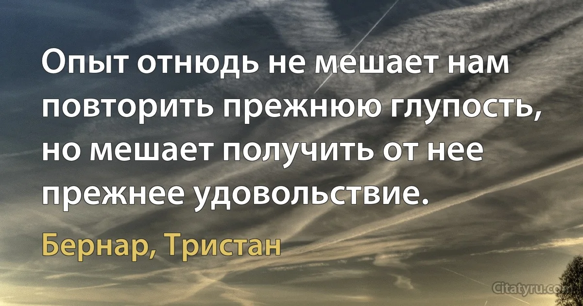 Опыт отнюдь не мешает нам повторить прежнюю глупость, но мешает получить от нее прежнее удовольствие. (Бернар, Тристан)