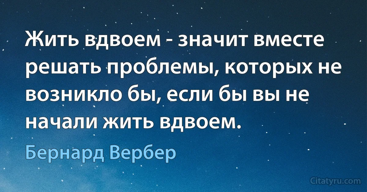 Жить вдвоем - значит вместе решать проблемы, которых не возникло бы, если бы вы не начали жить вдвоем. (Бернард Вербер)