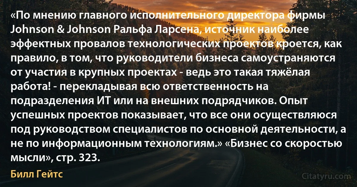 «По мнению главного исполнительного директора фирмы Johnson & Johnson Ральфа Ларсена, источник наиболее эффектных провалов технологических проектов кроется, как правило, в том, что руководители бизнеса самоустраняются от участия в крупных проектах - ведь это такая тяжёлая работа! - перекладывая всю ответственность на подразделения ИТ или на внешних подрядчиков. Опыт успешных проектов показывает, что все они осуществляюся под руководством специалистов по основной деятельности, а не по информационным технологиям.» «Бизнес со скоростью мысли», стр. 323. (Билл Гейтс)