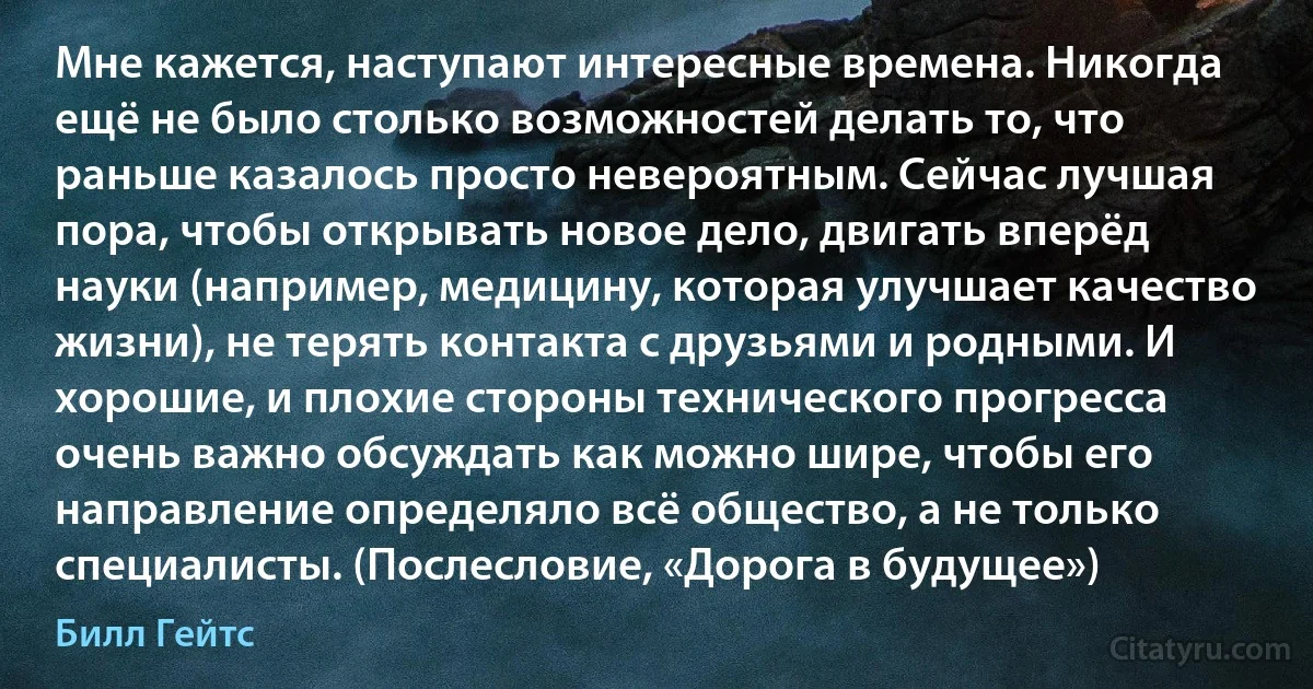 Мне кажется, наступают интересные времена. Никогда ещё не было столько возможностей делать то, что раньше казалось просто невероятным. Сейчас лучшая пора, чтобы открывать новое дело, двигать вперёд науки (например, медицину, которая улучшает качество жизни), не терять контакта с друзьями и родными. И хорошие, и плохие стороны технического прогресса очень важно обсуждать как можно шире, чтобы его направление определяло всё общество, а не только специалисты. (Послесловие, «Дорога в будущее») (Билл Гейтс)