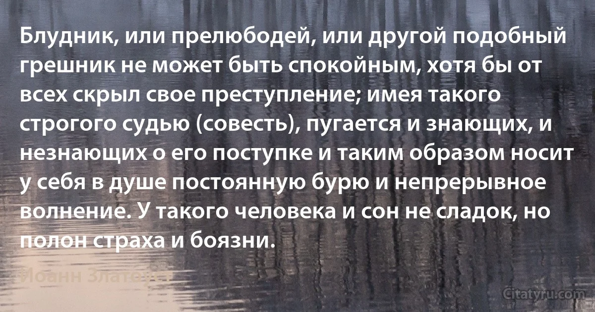 Блудник, или прелюбодей, или другой подобный грешник не может быть спокойным, хотя бы от всех скрыл свое преступление; имея такого строгого судью (совесть), пугается и знающих, и незнающих о его поступке и таким образом носит у себя в душе постоянную бурю и непрерывное волнение. У такого человека и сон не сладок, но полон страха и боязни. (Иоанн Златоуст)