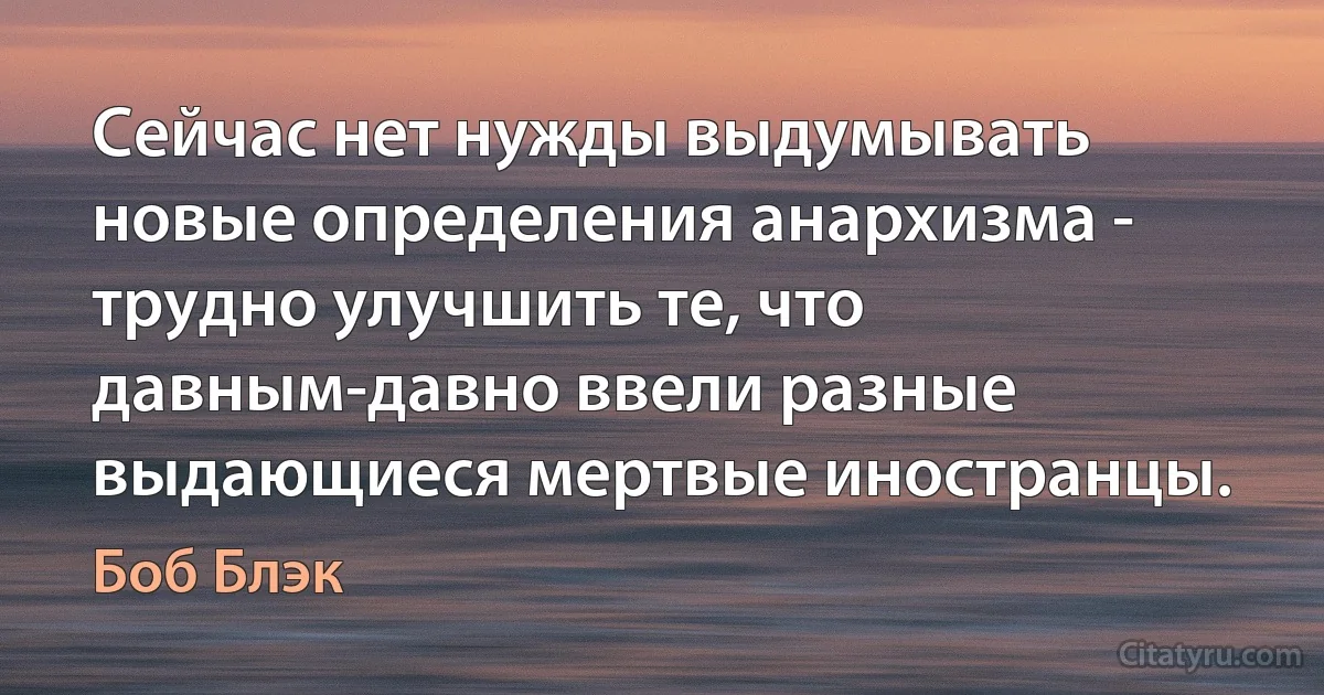 Сейчас нет нужды выдумывать новые определения анархизма - трудно улучшить те, что давным-давно ввели разные выдающиеся мертвые иностранцы. (Боб Блэк)