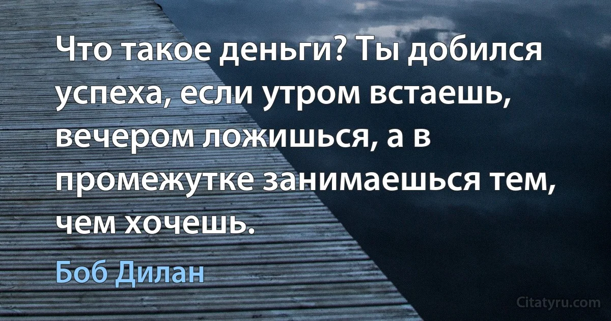 Что такое деньги? Ты добился успеха, если утром встаешь, вечером ложишься, а в промежутке занимаешься тем, чем хочешь. (Боб Дилан)