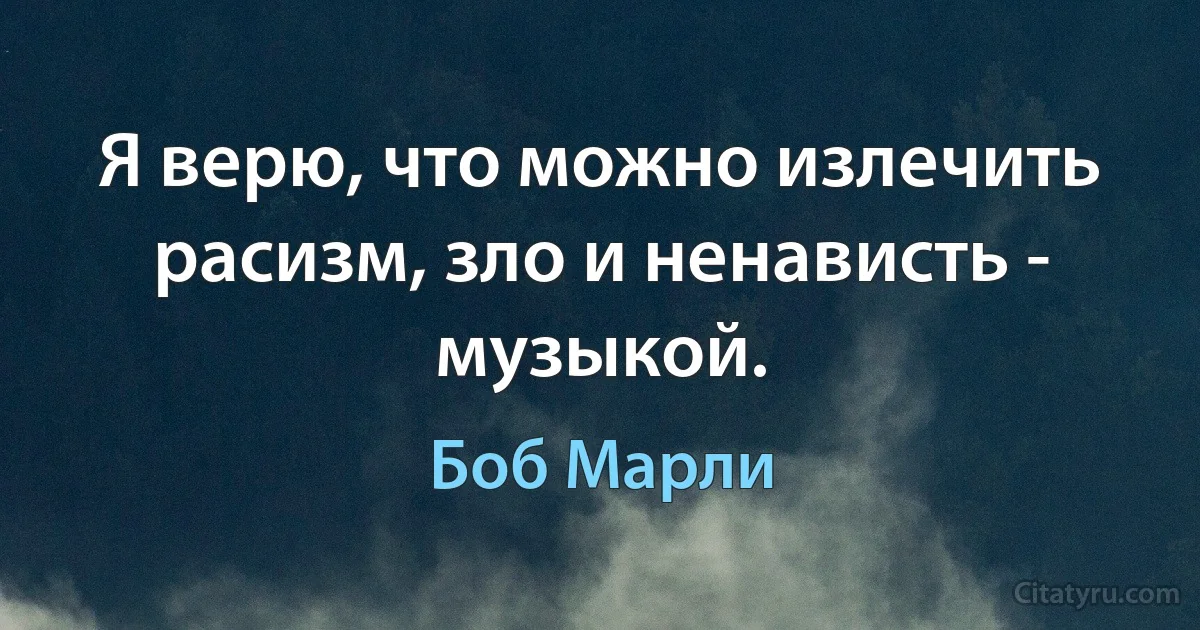 Я верю, что можно излечить расизм, зло и ненависть - музыкой. (Боб Марли)