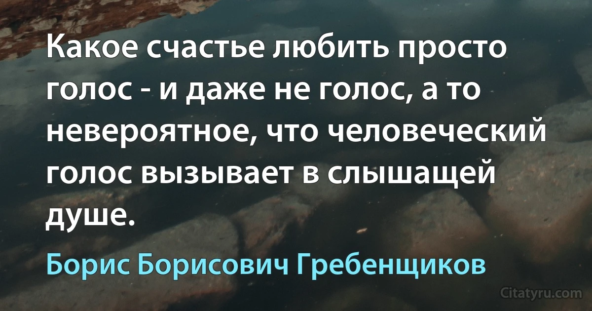 Какое счастье любить просто голос - и даже не голос, а то невероятное, что человеческий голос вызывает в слышащей душе. (Борис Борисович Гребенщиков)