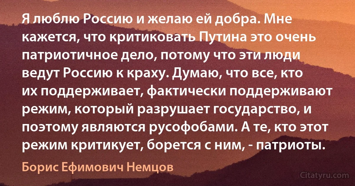 Я люблю Россию и желаю ей добра. Мне кажется, что критиковать Путина это очень патриотичное дело, потому что эти люди ведут Россию к краху. Думаю, что все, кто их поддерживает, фактически поддерживают режим, который разрушает государство, и поэтому являются русофобами. А те, кто этот режим критикует, борется с ним, - патриоты. (Борис Ефимович Немцов)