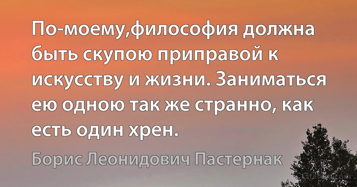 По-моему,философия должна быть скупою приправой к искусству и жизни. Заниматься ею одною так же странно, как есть один хрен. (Борис Леонидович Пастернак)