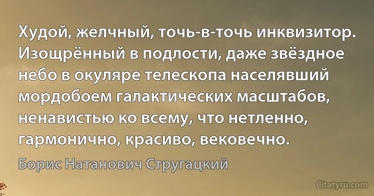 Худой, желчный, точь-в-точь инквизитор. Изощрённый в подлости, даже звёздное небо в окуляре телескопа населявший мордобоем галактических масштабов, ненавистью ко всему, что нетленно, гармонично, красиво, вековечно. (Борис Натанович Стругацкий)