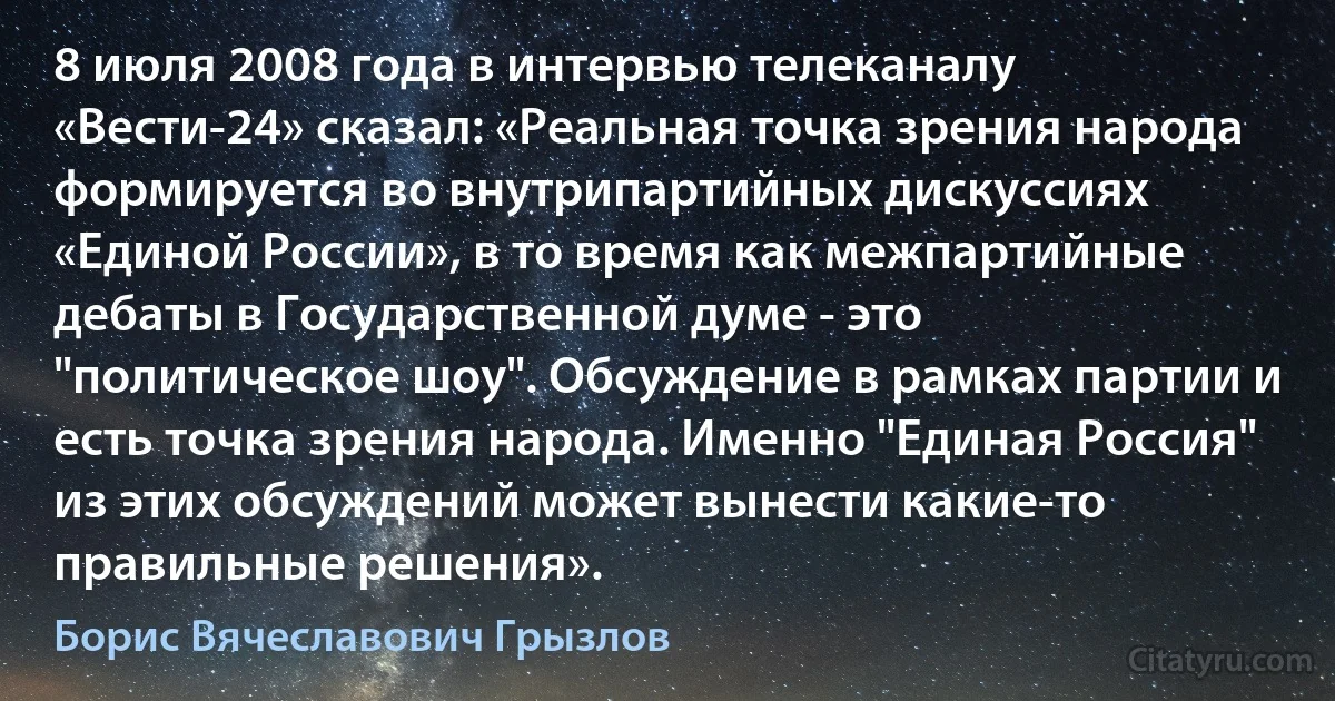 8 июля 2008 года в интервью телеканалу «Вести-24» сказал: «Реальная точка зрения народа формируется во внутрипартийных дискуссиях «Единой России», в то время как межпартийные дебаты в Государственной думе - это "политическое шоу". Обсуждение в рамках партии и есть точка зрения народа. Именно "Единая Россия" из этих обсуждений может вынести какие-то правильные решения». (Борис Вячеславович Грызлов)