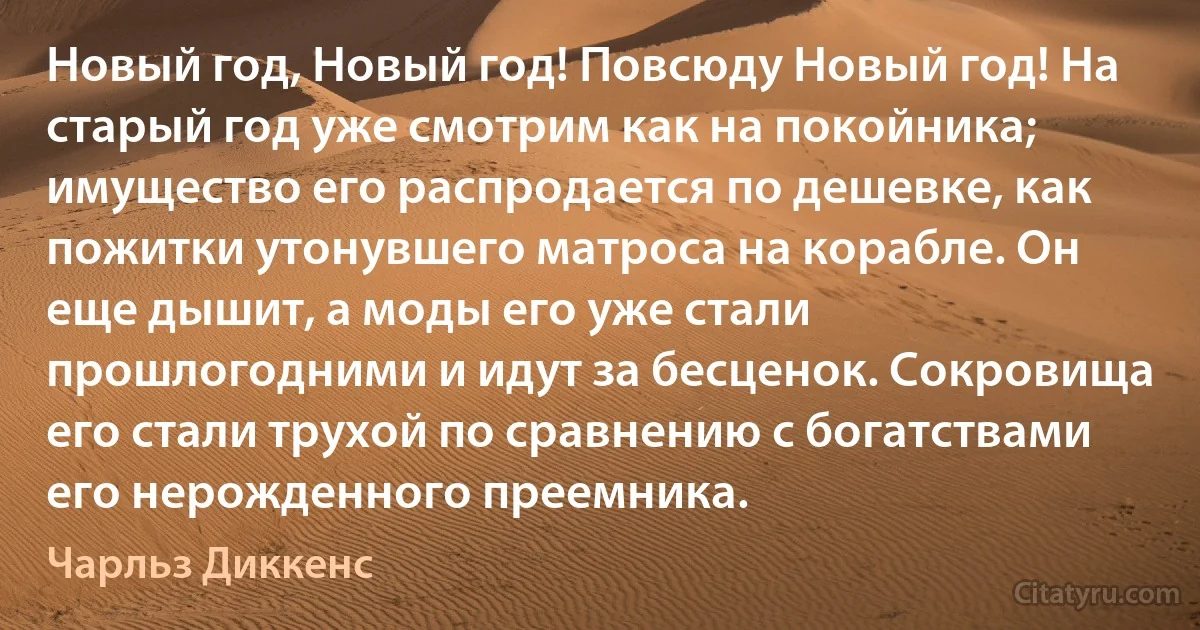 Новый год, Новый год! Повсюду Новый год! На старый год уже смотрим как на покойника; имущество его распродается по дешевке, как пожитки утонувшего матроса на корабле. Он еще дышит, а моды его уже стали прошлогодними и идут за бесценок. Сокровища его стали трухой по сравнению с богатствами его нерожденного преемника. (Чарльз Диккенс)