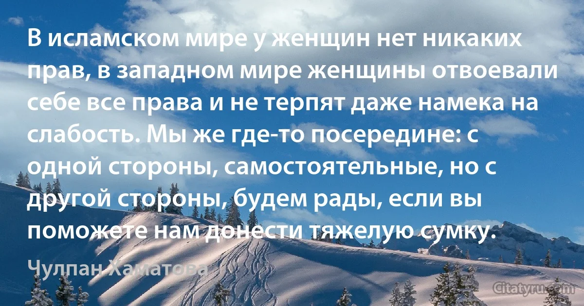 В исламском мире у женщин нет никаких прав, в западном мире женщины отвоевали себе все права и не терпят даже намека на слабость. Мы же где-то посередине: с одной стороны, самостоятельные, но с другой стороны, будем рады, если вы поможете нам донести тяжелую сумку. (Чулпан Хаматова)