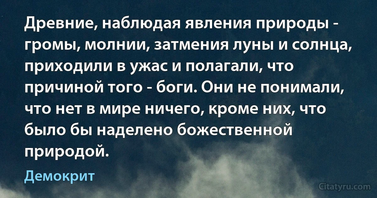 Древние, наблюдая явления природы - громы, молнии, затмения луны и солнца, приходили в ужас и полагали, что причиной того - боги. Они не понимали, что нет в мире ничего, кроме них, что было бы наделено божественной природой. (Демокрит)