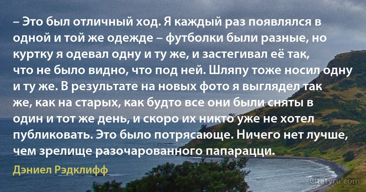 – Это был отличный ход. Я каждый раз появлялся в одной и той же одежде – футболки были разные, но куртку я одевал одну и ту же, и застегивал её так, что не было видно, что под ней. Шляпу тоже носил одну и ту же. В результате на новых фото я выглядел так же, как на старых, как будто все они были сняты в один и тот же день, и скоро их никто уже не хотел публиковать. Это было потрясающе. Ничего нет лучше, чем зрелище разочарованного папарацци. (Дэниел Рэдклифф)