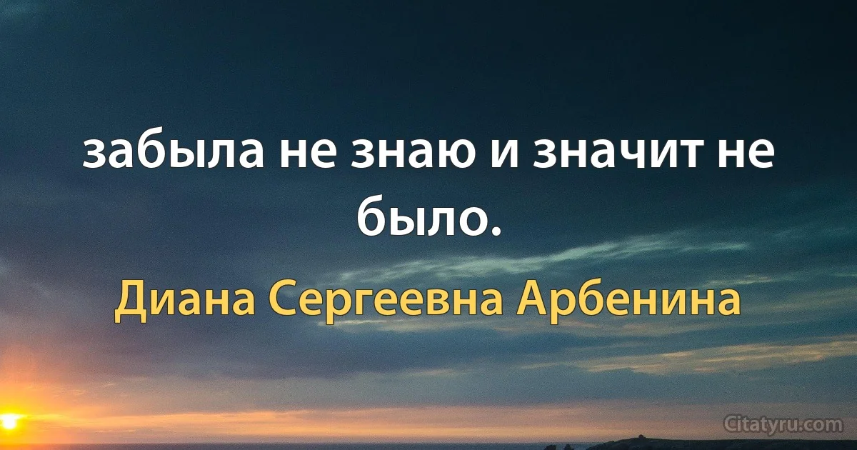 забыла не знаю и значит не было. (Диана Сергеевна Арбенина)