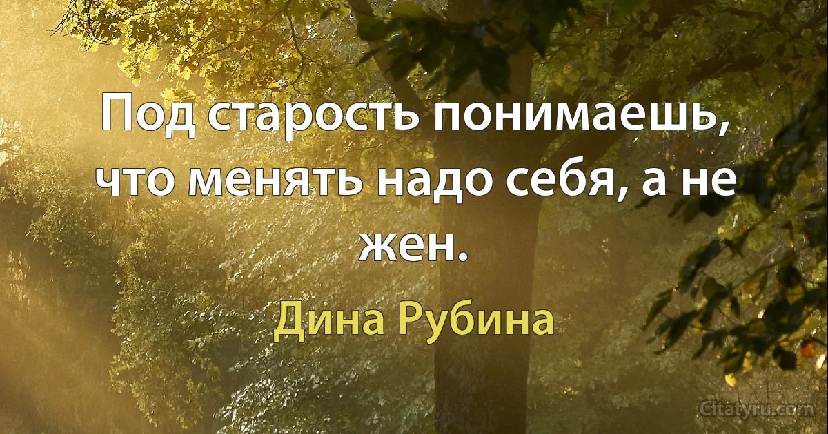 Под старость понимаешь, что менять надо себя, а не жен. (Дина Рубина)