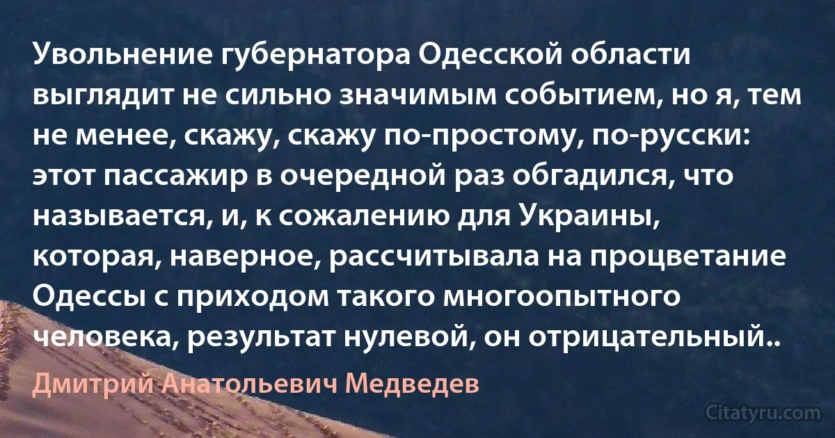 Увольнение губернатора Одесской области выглядит не сильно значимым событием, но я, тем не менее, скажу, скажу по-простому, по-русски: этот пассажир в очередной раз обгадился, что называется, и, к сожалению для Украины, которая, наверное, рассчитывала на процветание Одессы с приходом такого многоопытного человека, результат нулевой, он отрицательный.. (Дмитрий Анатольевич Медведев)