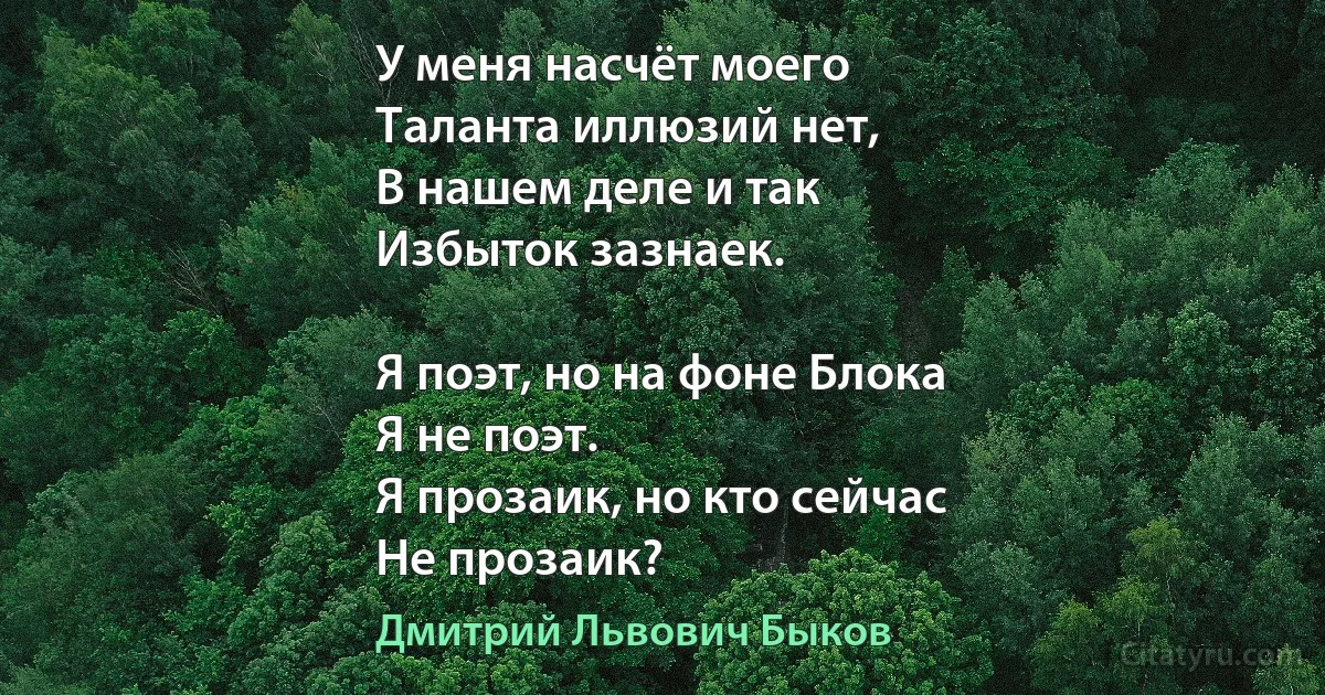 У меня насчёт моего
Таланта иллюзий нет,
В нашем деле и так
Избыток зазнаек.

Я поэт, но на фоне Блока
Я не поэт.
Я прозаик, но кто сейчас
Не прозаик? (Дмитрий Львович Быков)