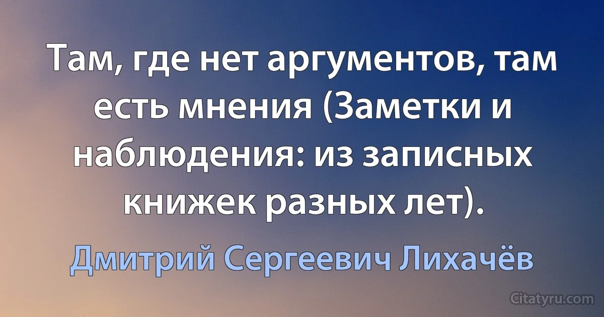 Там, где нет аргументов, там есть мнения (Заметки и наблюдения: из записных книжек разных лет). (Дмитрий Сергеевич Лихачёв)