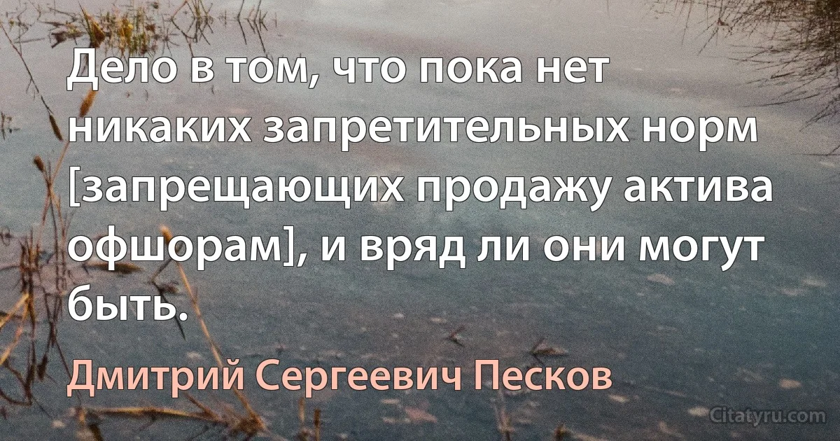 Дело в том, что пока нет никаких запретительных норм [запрещающих продажу актива офшорам], и вряд ли они могут быть. (Дмитрий Сергеевич Песков)