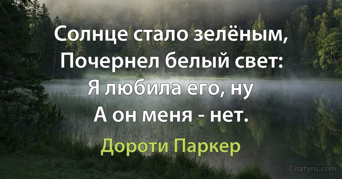 Солнце стало зелёным,
Почернел белый свет: 
Я любила его, ну
А он меня - нет. (Дороти Паркер)