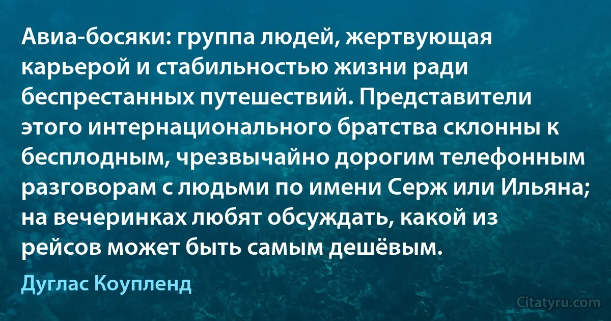 Авиа-босяки: группа людей, жертвующая карьерой и стабильностью жизни ради беспрестанных путешествий. Представители этого интернационального братства склонны к бесплодным, чрезвычайно дорогим телефонным разговорам с людьми по имени Серж или Ильяна; на вечеринках любят обсуждать, какой из рейсов может быть самым дешёвым. (Дуглас Коупленд)