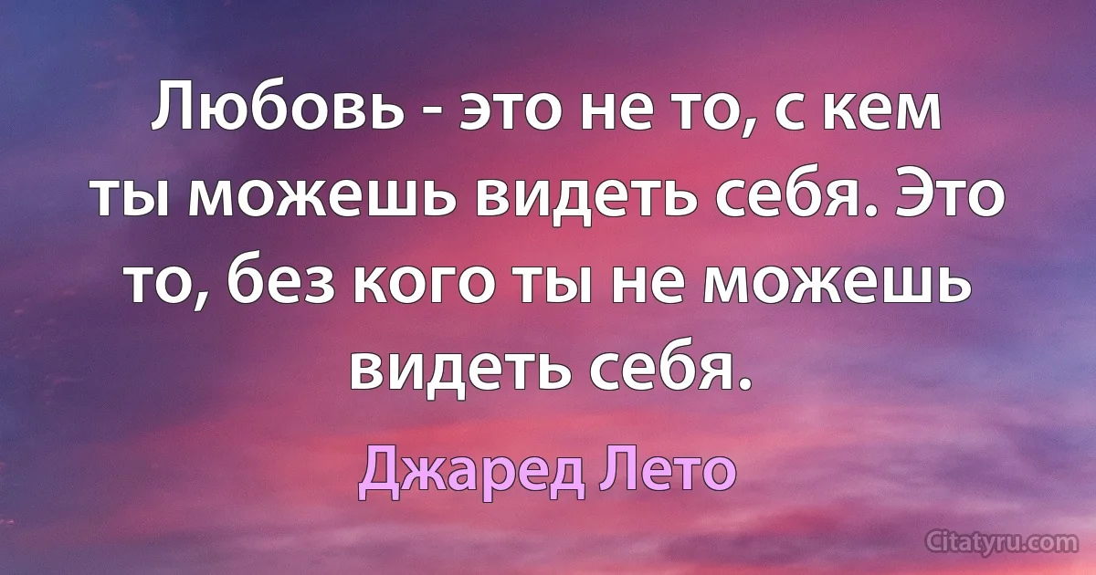 Любовь - это не то, с кем ты можешь видеть себя. Это то, без кого ты не можешь видеть себя. (Джаред Лето)