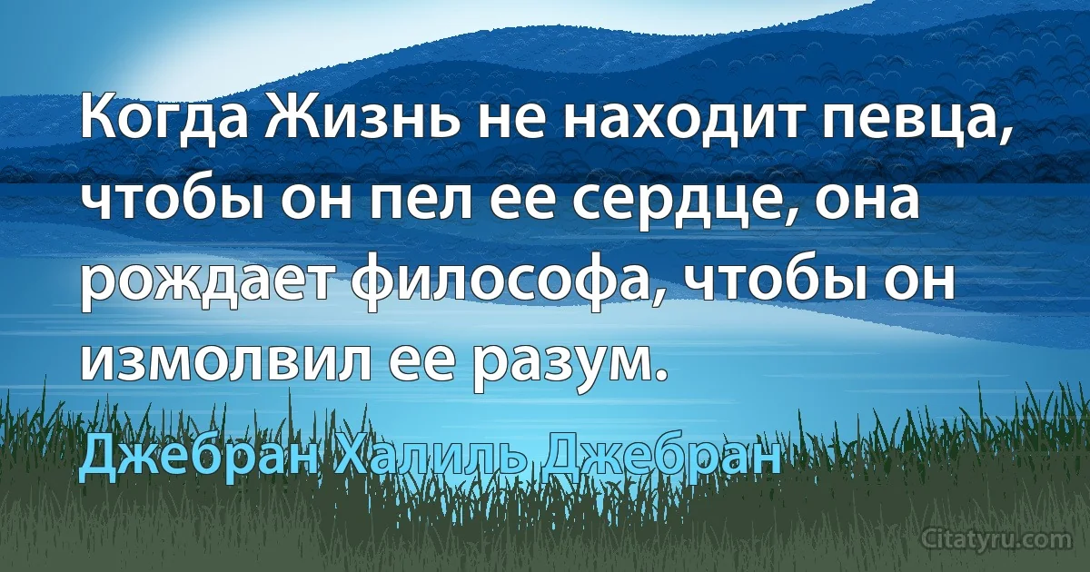 Когда Жизнь не находит певца, чтобы он пел ее сердце, она рождает философа, чтобы он измолвил ее разум. (Джебран Халиль Джебран)