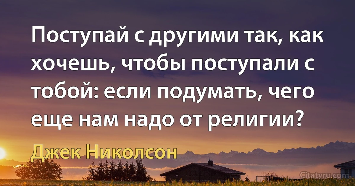 Поступай с другими так, как хочешь, чтобы поступали с тобой: если подумать, чего еще нам надо от религии? (Джек Николсон)