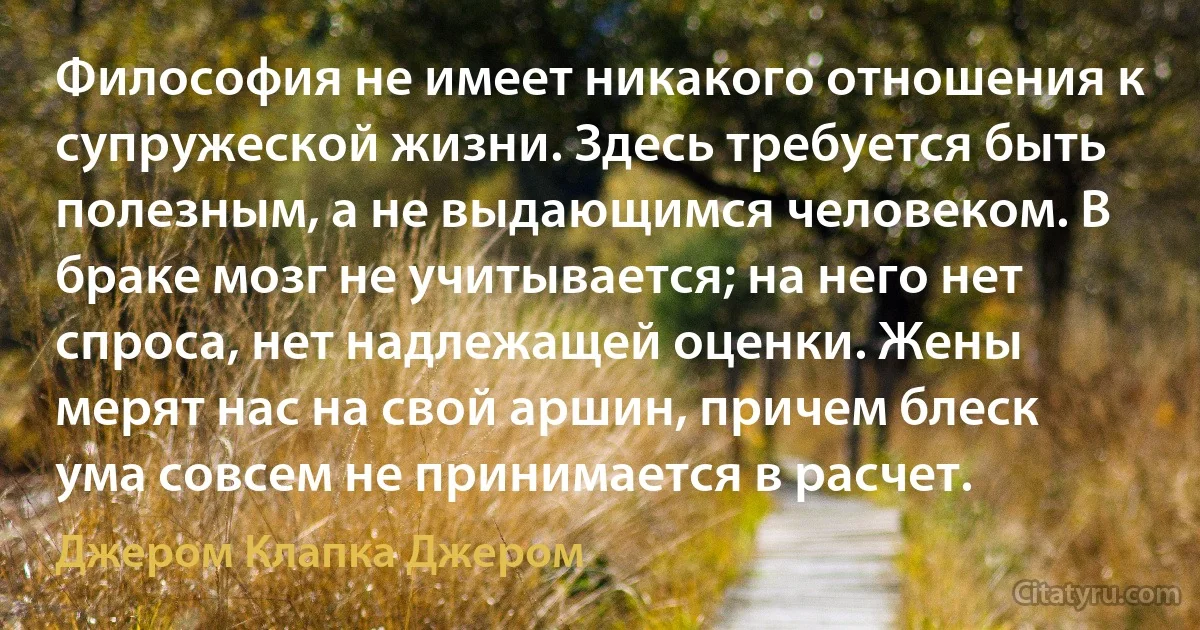 Философия не имеет никакого отношения к супружеской жизни. Здесь требуется быть полезным, а не выдающимся человеком. В браке мозг не учитывается; на него нет спроса, нет надлежащей оценки. Жены мерят нас на свой аршин, причем блеск ума совсем не принимается в расчет. (Джером Клапка Джером)