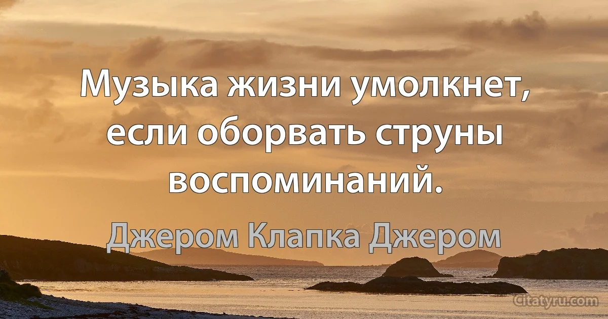 Музыка жизни умолкнет, если оборвать струны воспоминаний. (Джером Клапка Джером)