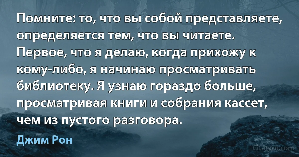 Помните: то, что вы собой представляете, определяется тем, что вы читаете. Первое, что я делаю, когда прихожу к кому-либо, я начинаю просматривать библиотеку. Я узнаю гораздо больше, просматривая книги и собрания кассет, чем из пустого разговора. (Джим Рон)