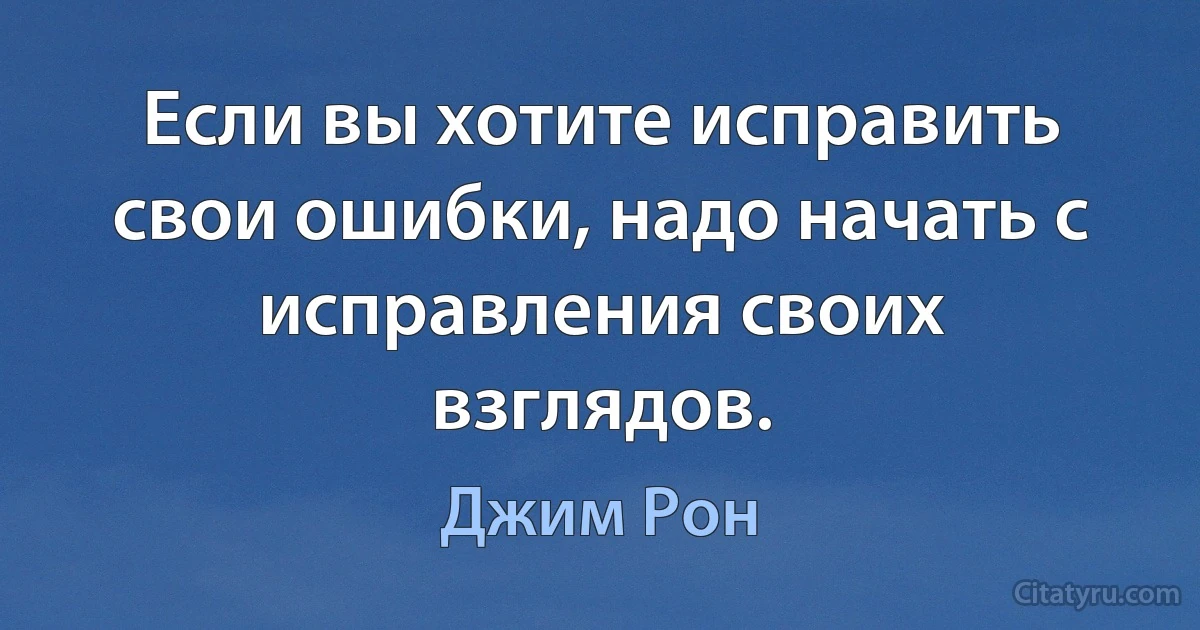 Если вы хотите исправить свои ошибки, надо начать с исправления своих взглядов. (Джим Рон)