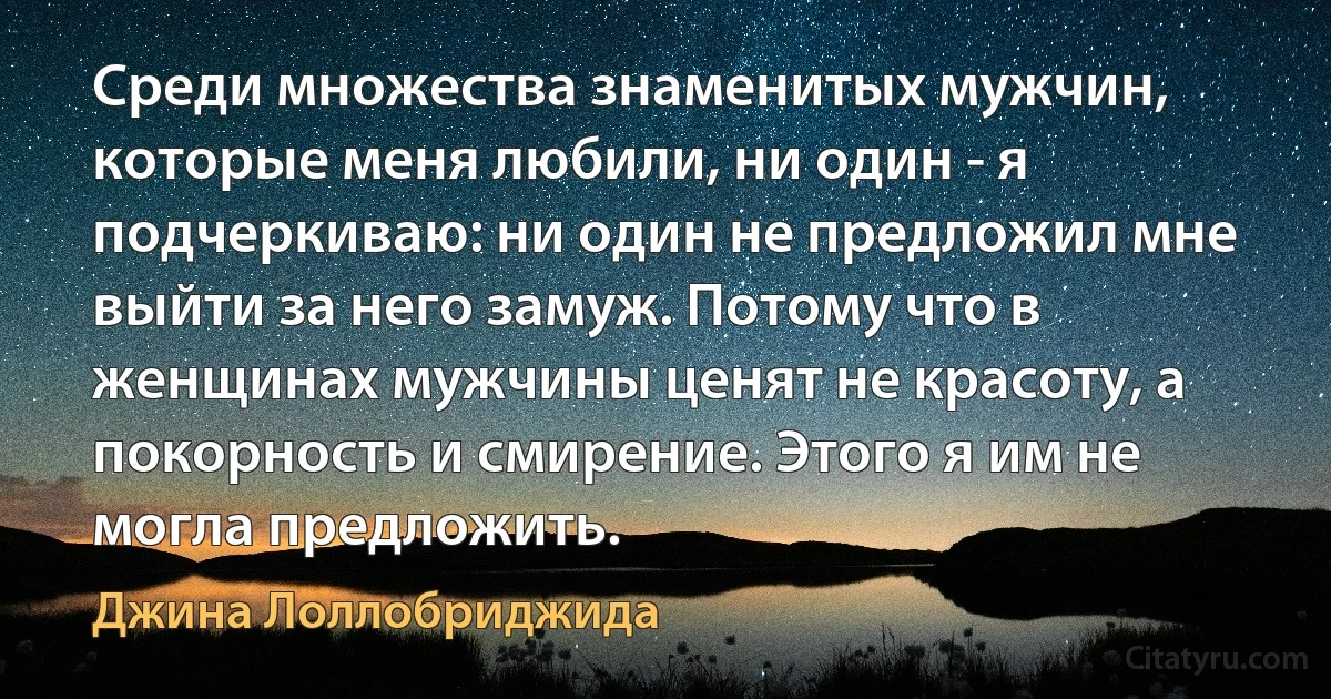 Среди множества знаменитых мужчин, которые меня любили, ни один - я подчеркиваю: ни один не предложил мне выйти за него замуж. Потому что в женщинах мужчины ценят не красоту, а покорность и смирение. Этого я им не могла предложить. (Джина Лоллобриджида)