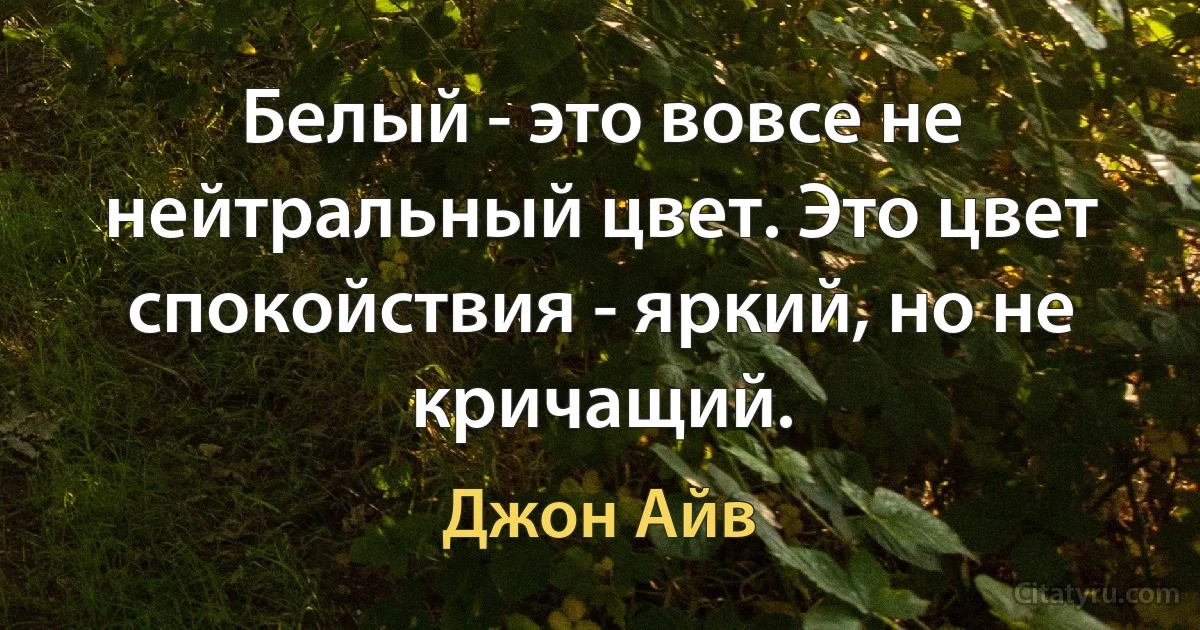 Белый - это вовсе не нейтральный цвет. Это цвет спокойствия - яркий, но не кричащий. (Джон Айв)