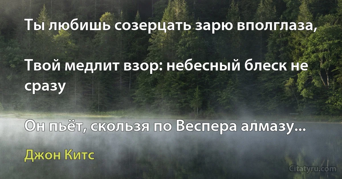 Ты любишь созерцать зарю вполглаза,

Твой медлит взор: небесный блеск не сразу

Он пьёт, скользя по Веспера алмазу... (Джон Китс)