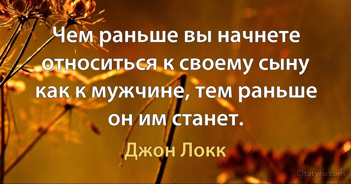 Чем раньше вы начнете относиться к своему сыну как к мужчине, тем раньше он им станет. (Джон Локк)