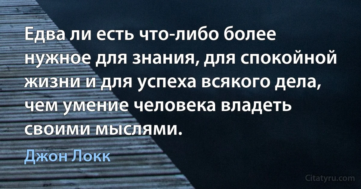 Едва ли есть что-либо более нужное для знания, для спокойной жизни и для успеха всякого дела, чем умение человека владеть своими мыслями. (Джон Локк)