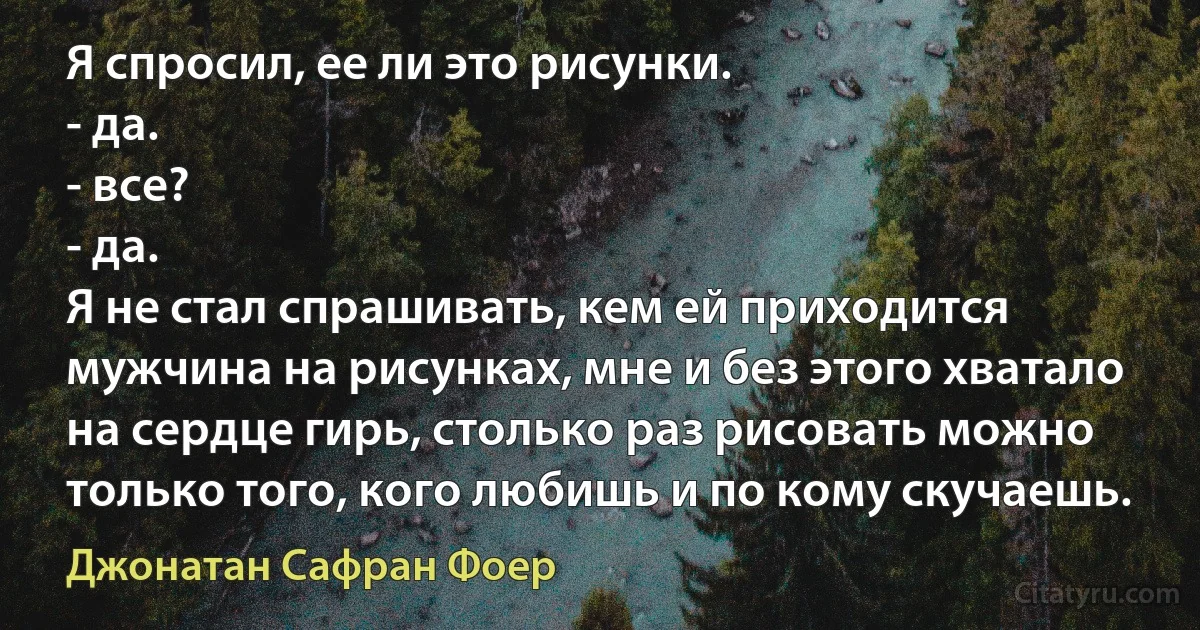 Я спросил, ее ли это рисунки.
- да.
- все?
- да.
Я не стал спрашивать, кем ей приходится мужчина на рисунках, мне и без этого хватало на сердце гирь, столько раз рисовать можно только того, кого любишь и по кому скучаешь. (Джонатан Сафран Фоер)