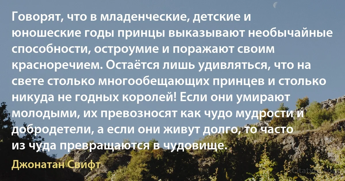 Говорят, что в младенческие, детские и юношеские годы принцы выказывают необычайные способности, остроумие и поражают своим красноречием. Остаётся лишь удивляться, что на свете столько многообещающих принцев и столько никуда не годных королей! Если они умирают молодыми, их превозносят как чудо мудрости и добродетели, а если они живут долго, то часто из чуда превращаются в чудовище. (Джонатан Свифт)