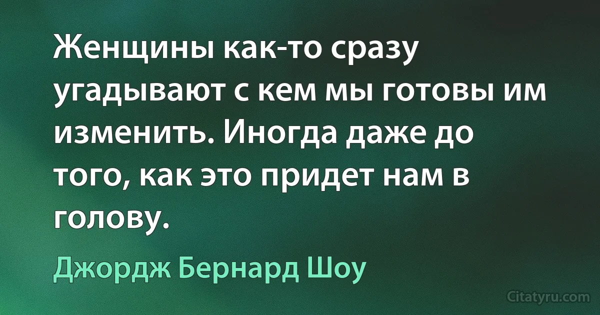 Женщины как-то сразу угадывают с кем мы готовы им изменить. Иногда даже до того, как это придет нам в голову. (Джордж Бернард Шоу)