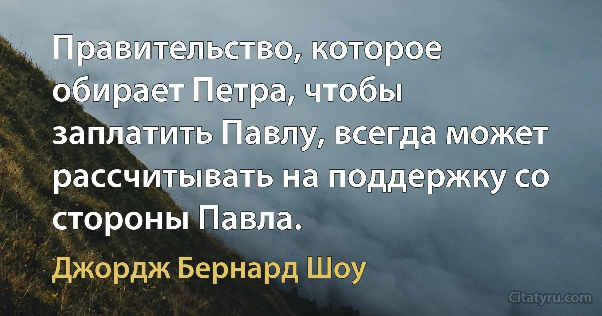 Правительство, которое обирает Петра, чтобы заплатить Павлу, всегда может рассчитывать на поддержку со стороны Павла. (Джордж Бернард Шоу)