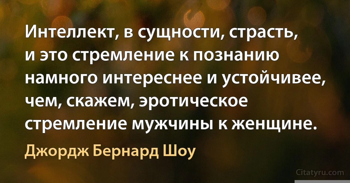 Интеллект, в сущности, страсть, и это стремление к познанию намного интереснее и устойчивее, чем, скажем, эротическое стремление мужчины к женщине. (Джордж Бернард Шоу)