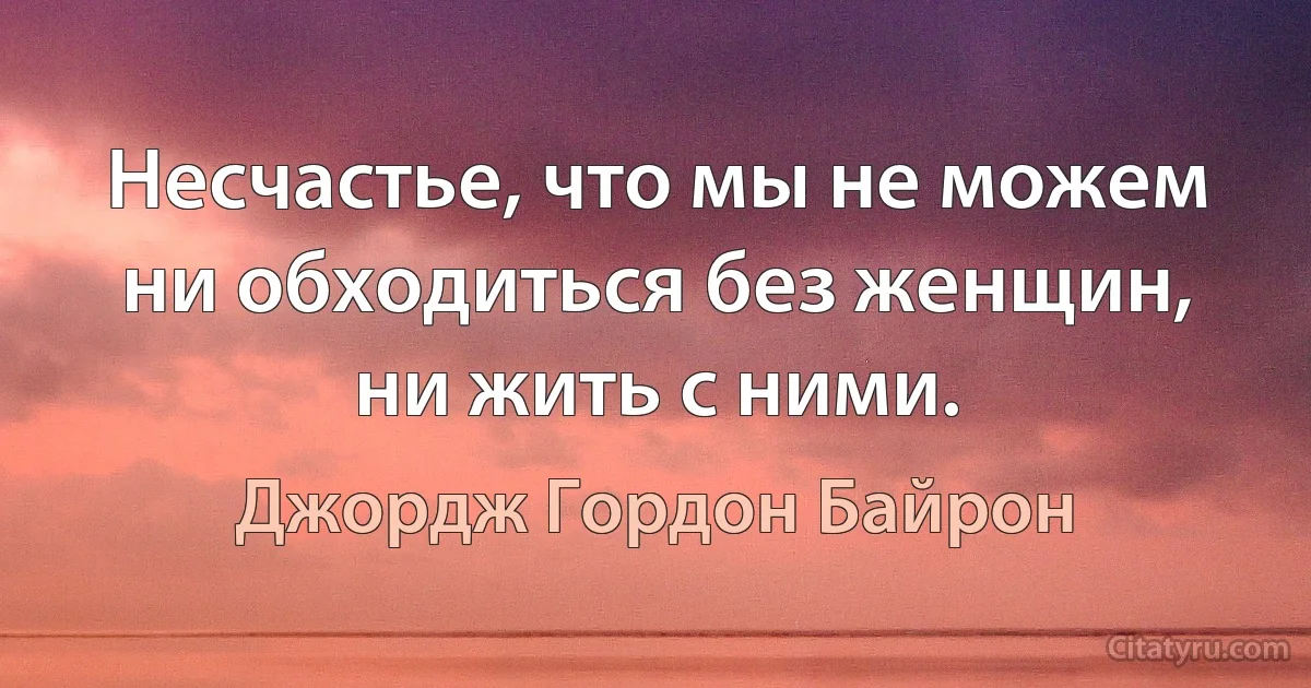 Несчастье, что мы не можем ни обходиться без женщин, ни жить с ними. (Джордж Гордон Байрон)