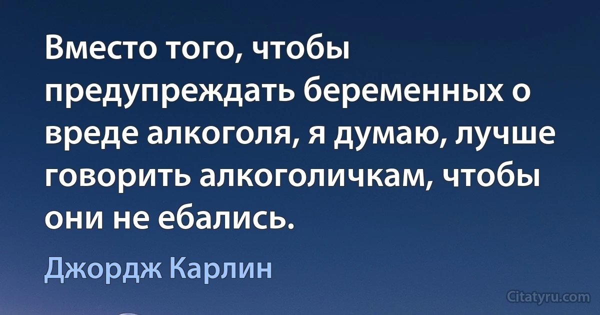 Вместо того, чтобы предупреждать беременных о вреде алкоголя, я думаю, лучше говорить алкоголичкам, чтобы они не ебались. (Джордж Карлин)