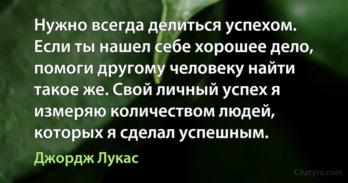 Нужно всегда делиться успехом. Если ты нашел себе хорошее дело, помоги другому человеку найти такое же. Свой личный успех я измеряю количеством людей, которых я сделал успешным. (Джордж Лукас)